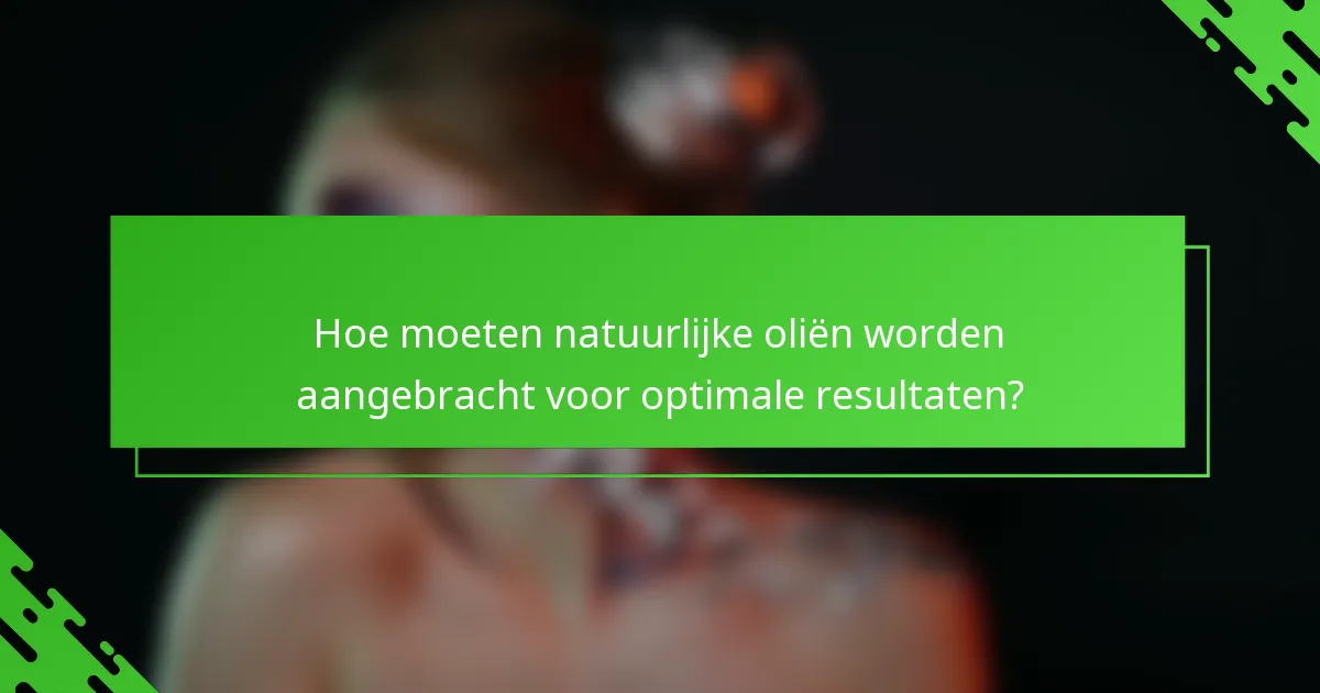 Hoe moeten natuurlijke oliën worden aangebracht voor optimale resultaten?