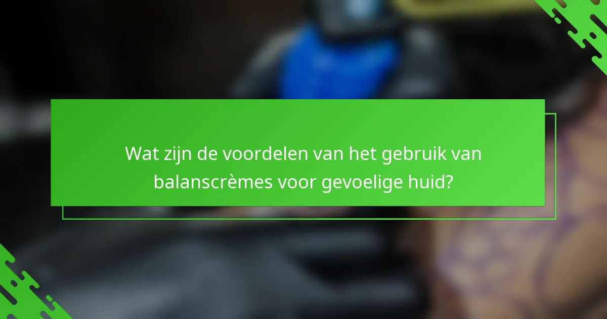 Wat zijn de voordelen van het gebruik van balanscrèmes voor gevoelige huid?
