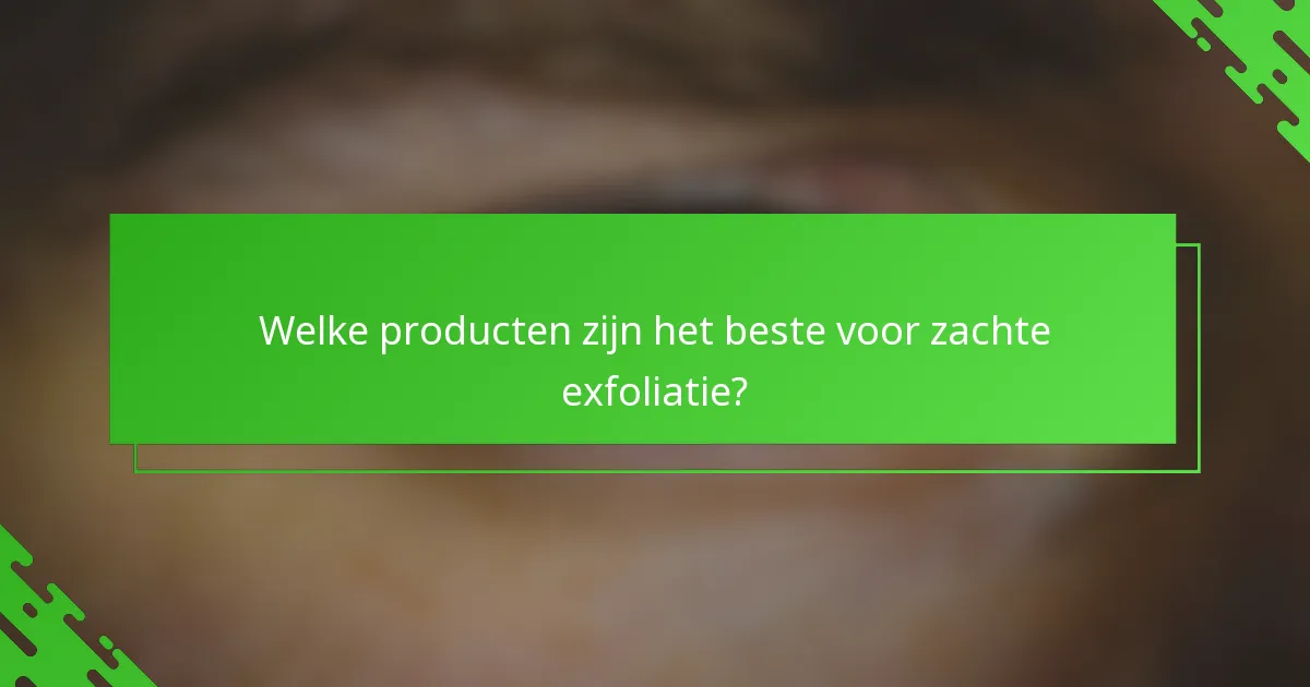 Welke producten zijn het beste voor zachte exfoliatie?
