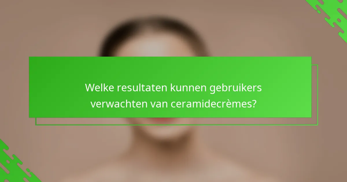 Welke resultaten kunnen gebruikers verwachten van ceramidecrèmes?